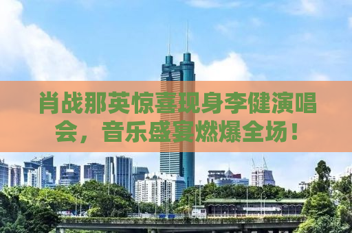 肖战那英惊喜现身李健演唱会，音乐盛宴燃爆全场！