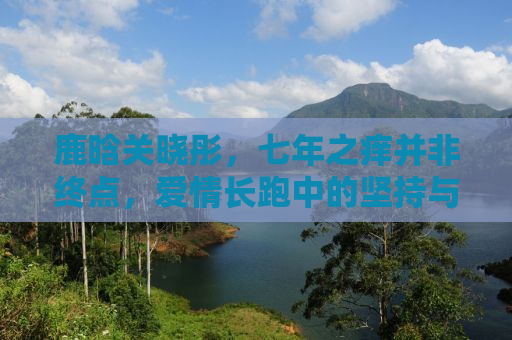 鹿晗关晓彤，七年之痒并非终点，爱情长跑中的坚持与成长