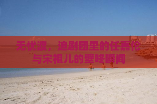 无忧渡，追剧团里的任嘉伦与宋祖儿的壁咚瞬间