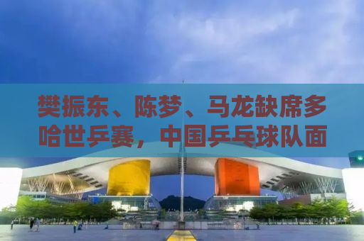 樊振东、陈梦、马龙缺席多哈世乒赛，中国乒乓球队面临新的挑战与机遇