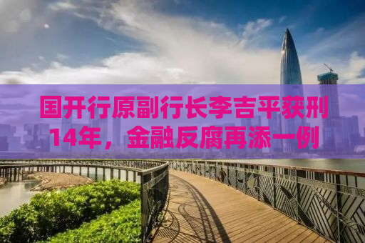 国开行原副行长李吉平获刑14年，金融反腐再添一例