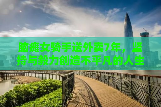 脑瘫女骑手送外卖7年，坚持与毅力创造不平凡的人生奇迹
